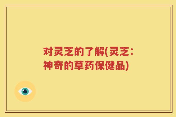 对灵芝的了解(灵芝：神奇的草药保健品)