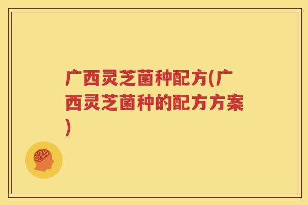 广西灵芝菌种配方(广西灵芝菌种的配方方案)