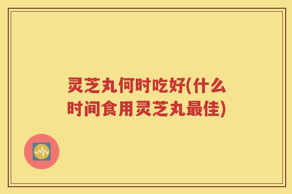 灵芝丸何时吃好(什么时间食用灵芝丸最佳)