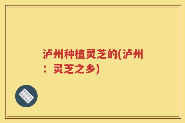 泸州种植灵芝的(泸州：灵芝之乡)