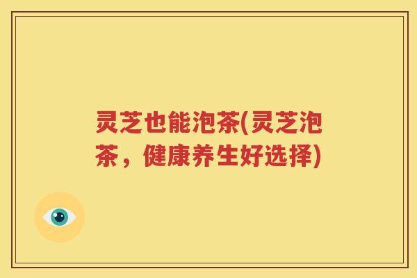 灵芝也能泡茶(灵芝泡茶，健康养生好选择)