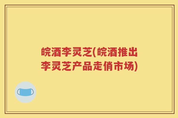皖酒李灵芝(皖酒推出李灵芝产品走俏市场)