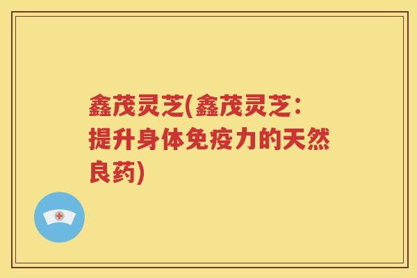 鑫茂灵芝(鑫茂灵芝：提升身体免疫力的天然良药)