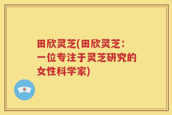 田欣灵芝(田欣灵芝：一位专注于灵芝研究的女性科学家)