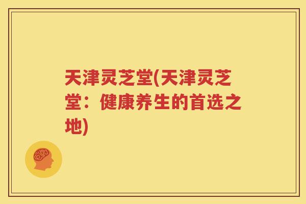 天津灵芝堂(天津灵芝堂：健康养生的首选之地)