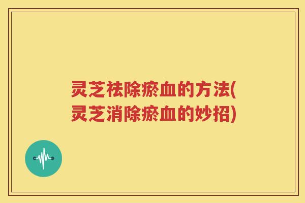 灵芝祛除瘀血的方法(灵芝消除瘀血的妙招)