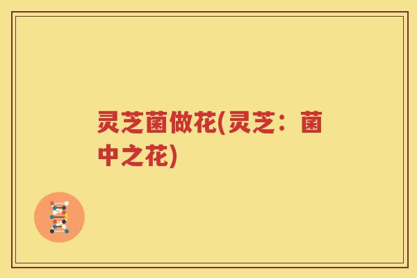 灵芝菌做花(灵芝：菌中之花)