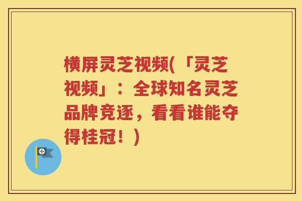横屏灵芝视频(「灵芝视频」：全球知名灵芝品牌竞逐，看看谁能夺得桂冠！)