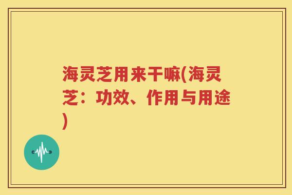 海灵芝用来干嘛(海灵芝：功效、作用与用途)
