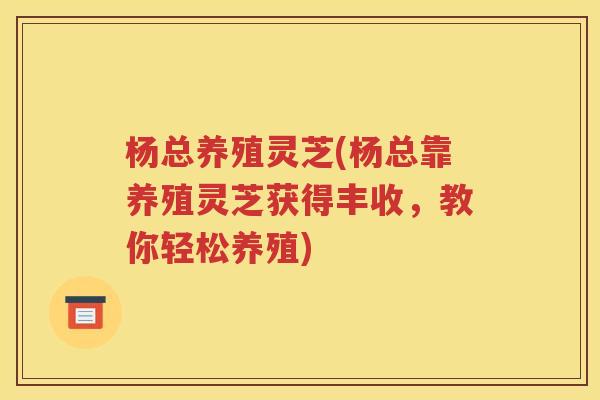 杨总养殖灵芝(杨总靠养殖灵芝获得丰收，教你轻松养殖)