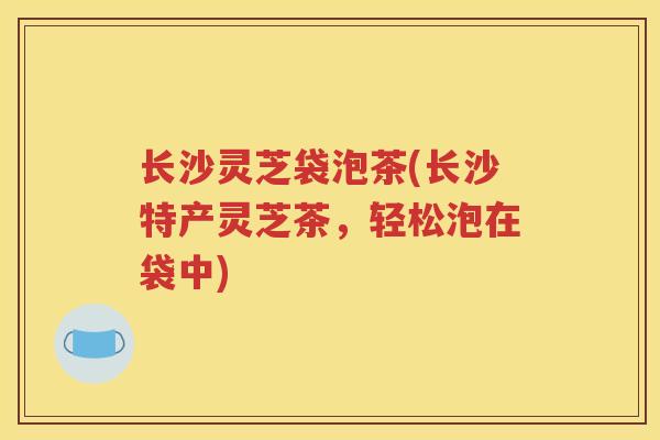 长沙灵芝袋泡茶(长沙特产灵芝茶，轻松泡在袋中)