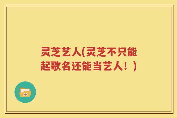 灵芝艺人(灵芝不只能起歌名还能当艺人！)