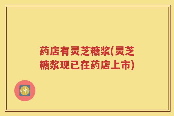 药店有灵芝糖浆(灵芝糖浆现已在药店上市)