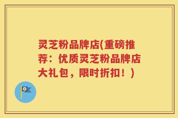 灵芝粉品牌店(重磅推荐：优质灵芝粉品牌店大礼包，限时折扣！)