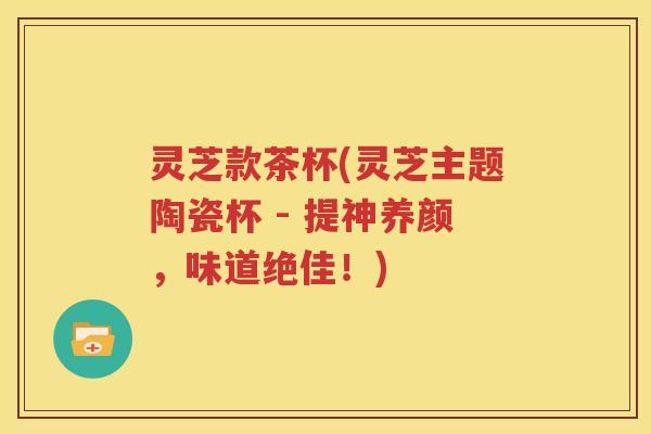灵芝款茶杯(灵芝主题陶瓷杯 - 提神养颜，味道绝佳！)