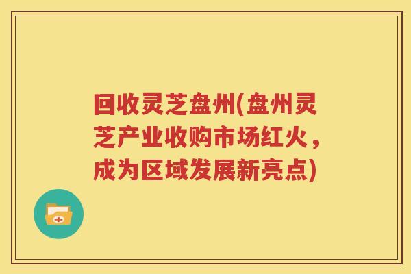 回收灵芝盘州(盘州灵芝产业收购市场红火，成为区域发展新亮点)