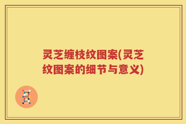 灵芝缠枝纹图案(灵芝纹图案的细节与意义)