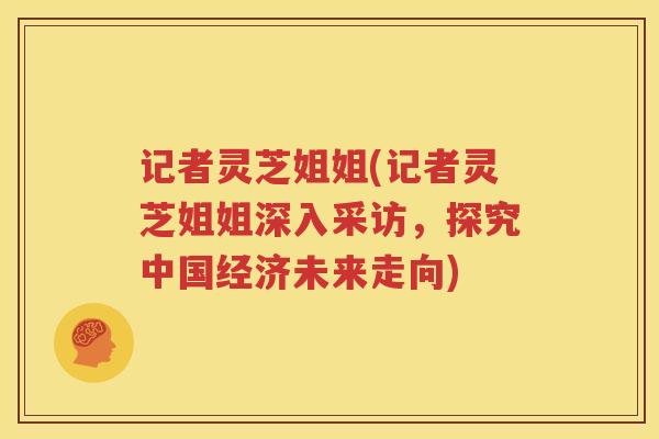 记者灵芝姐姐(记者灵芝姐姐深入采访，探究中国经济未来走向)