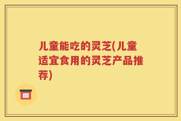 儿童能吃的灵芝(儿童适宜食用的灵芝产品推荐)