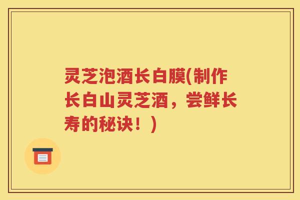 灵芝泡酒长白膜(制作长白山灵芝酒，尝鲜长寿的秘诀！)