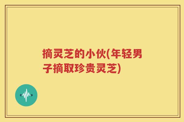 摘灵芝的小伙(年轻男子摘取珍贵灵芝)