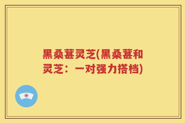 黑桑葚灵芝(黑桑葚和灵芝：一对强力搭档)