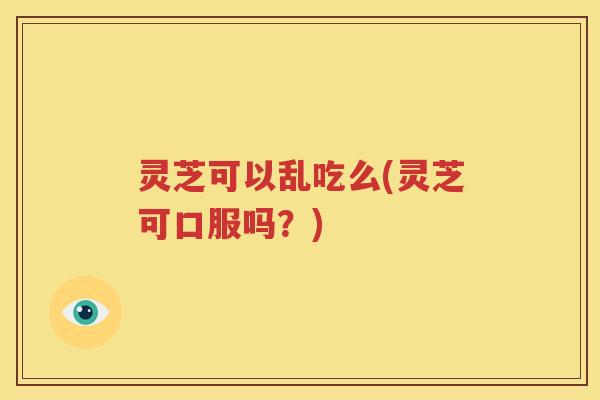 灵芝可以乱吃么(灵芝可口服吗？)