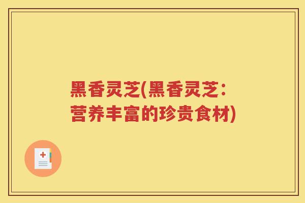 黑香灵芝(黑香灵芝：营养丰富的珍贵食材)