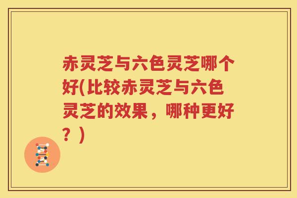 赤灵芝与六色灵芝哪个好(比较赤灵芝与六色灵芝的效果，哪种更好？)