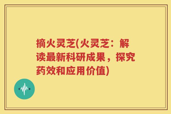 摘火灵芝(火灵芝：解读最新科研成果，探究药效和应用价值)
