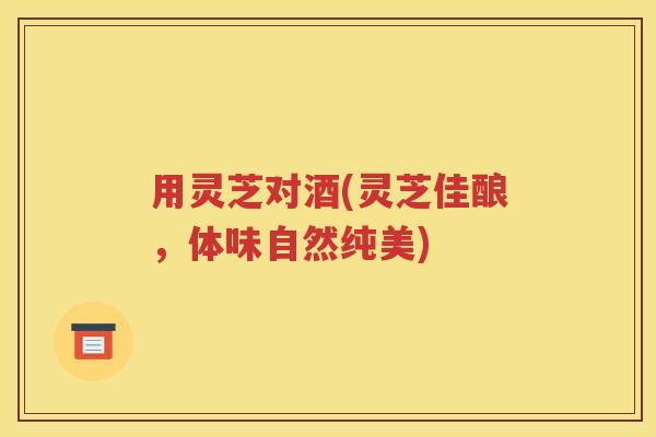 用灵芝对酒(灵芝佳酿，体味自然纯美)