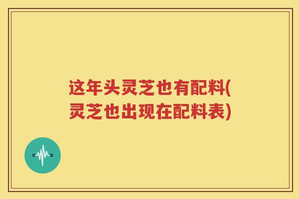 这年头灵芝也有配料(灵芝也出现在配料表)