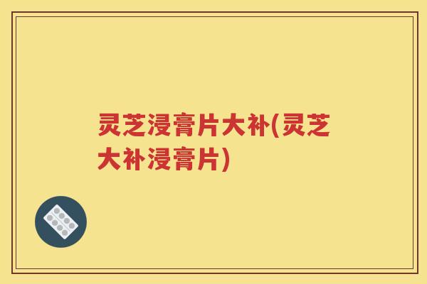 灵芝浸膏片大补(灵芝大补浸膏片)