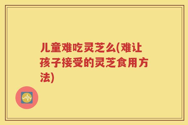 儿童难吃灵芝么(难让孩子接受的灵芝食用方法)
