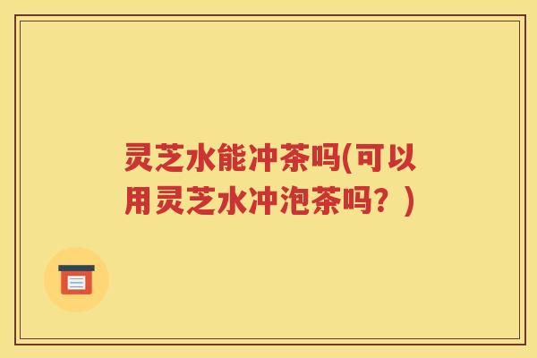 灵芝水能冲茶吗(可以用灵芝水冲泡茶吗？)
