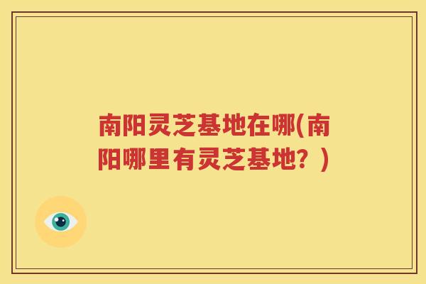 南阳灵芝基地在哪(南阳哪里有灵芝基地？)