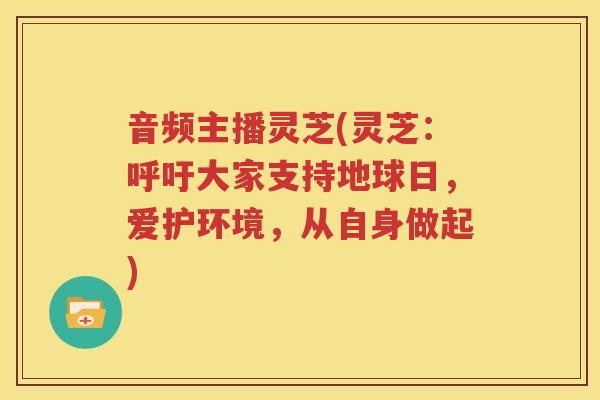 音频主播灵芝(灵芝：呼吁大家支持地球日，爱护环境，从自身做起)