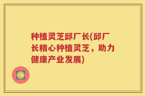 种植灵芝邱厂长(邱厂长精心种植灵芝，助力健康产业发展)
