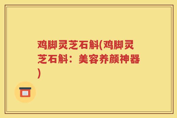 鸡脚灵芝石斛(鸡脚灵芝石斛：美容养颜神器)