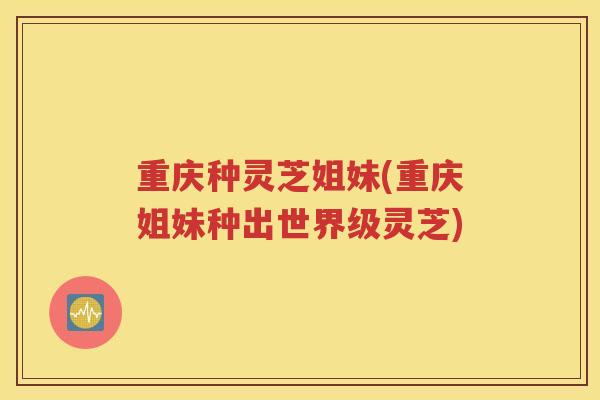 重庆种灵芝姐妹(重庆姐妹种出世界级灵芝)