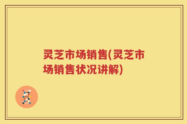 灵芝市场销售(灵芝市场销售状况讲解)