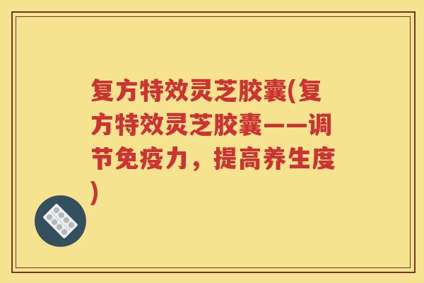 复方特效灵芝胶囊(复方特效灵芝胶囊——调节免疫力，提高养生度)