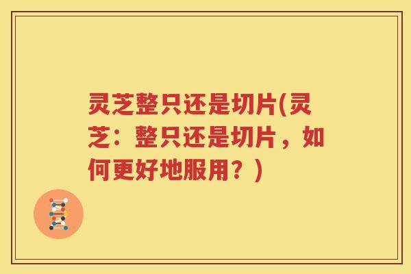 灵芝整只还是切片(灵芝：整只还是切片，如何更好地服用？)