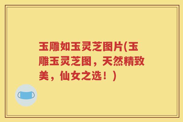 玉雕如玉灵芝图片(玉雕玉灵芝图，天然精致美，仙女之选！)