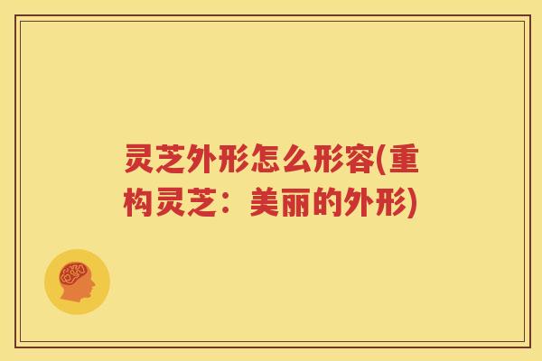 灵芝外形怎么形容(重构灵芝：美丽的外形)