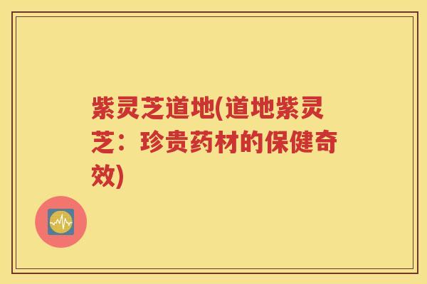 紫灵芝道地(道地紫灵芝：珍贵药材的保健奇效)
