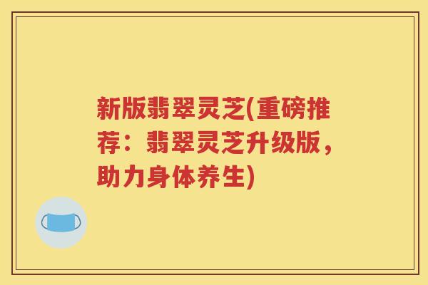 新版翡翠灵芝(重磅推荐：翡翠灵芝升级版，助力身体养生)