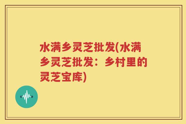 水满乡灵芝批发(水满乡灵芝批发：乡村里的灵芝宝库)