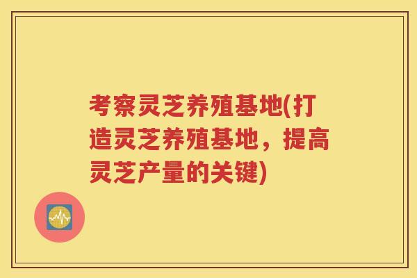 考察灵芝养殖基地(打造灵芝养殖基地，提高灵芝产量的关键)