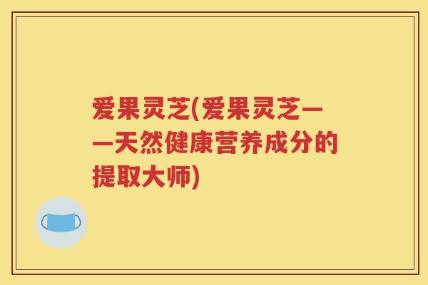爱果灵芝(爱果灵芝——天然健康营养成分的提取大师)